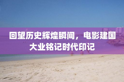 回望历史辉煌瞬间，电影建国大业铭记时代印记