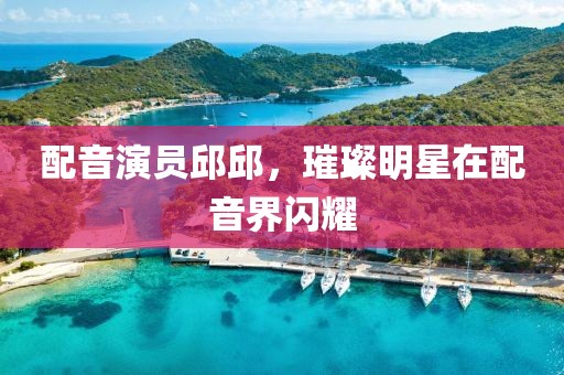 配音演员邱邱，璀璨明星在配音界闪耀