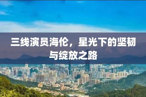 三线演员海伦，星光下的坚韧与绽放之路