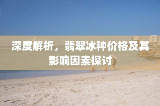 深度解析，翡翠冰种价格及其影响因素探讨