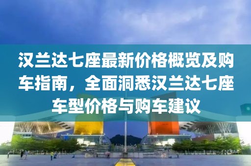 汉兰达七座最新价格概览及购车指南，全面洞悉汉兰达七座车型价格与购车建议