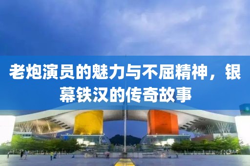 老炮演员的魅力与不屈精神，银幕铁汉的传奇故事