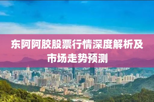 东阿阿胶股票行情深度解析及市场走势预测