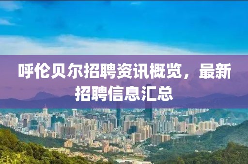 呼伦贝尔招聘资讯概览，最新招聘信息汇总