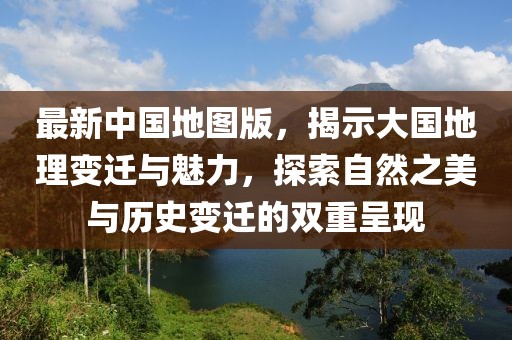 最新中国地图版，揭示大国地理变迁与魅力，探索自然之美与历史变迁的双重呈现