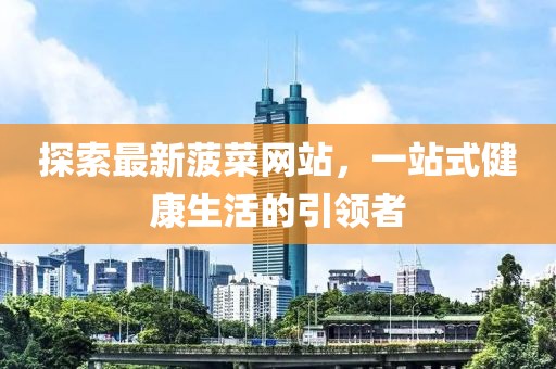 探索最新菠菜网站，一站式健康生活的引领者