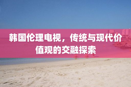 韩国伦理电视，传统与现代价值观的交融探索
