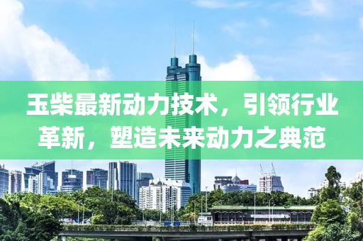 玉柴最新动力技术，引领行业革新，塑造未来动力之典范