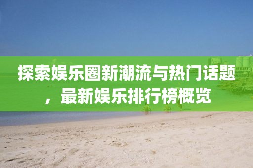 探索娱乐圈新潮流与热门话题，最新娱乐排行榜概览