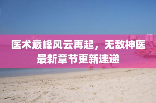 医术巅峰风云再起，无敌神医最新章节更新速递
