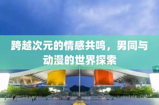 跨越次元的情感共鸣，男同与动漫的世界探索