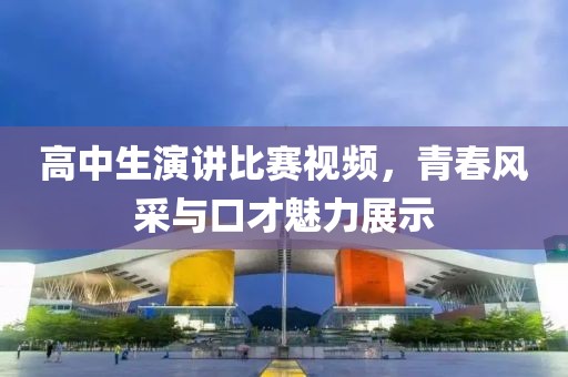 高中生演讲比赛视频，青春风采与口才魅力展示