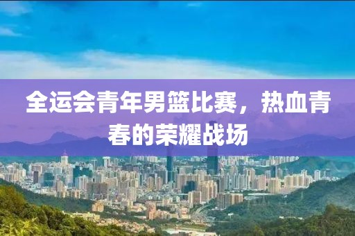 全运会青年男篮比赛，热血青春的荣耀战场