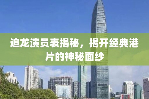 追龙演员表揭秘，揭开经典港片的神秘面纱
