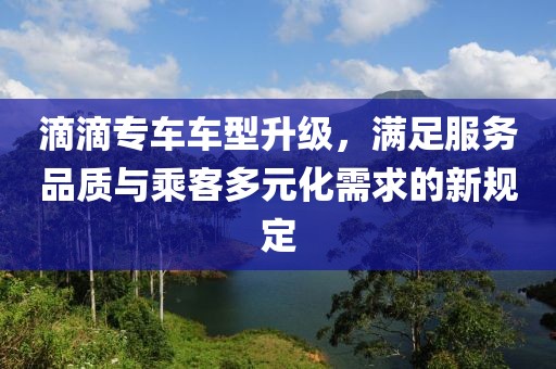 滴滴专车车型升级，满足服务品质与乘客多元化需求的新规定