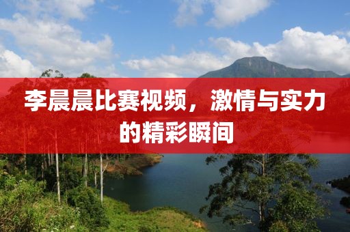 李晨晨比赛视频，激情与实力的精彩瞬间