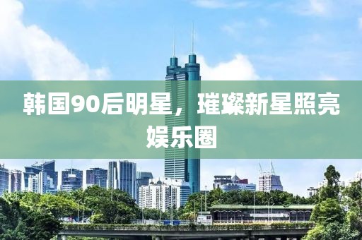 韩国90后明星，璀璨新星照亮娱乐圈