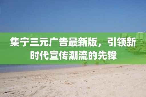 集宁三元广告最新版，引领新时代宣传潮流的先锋