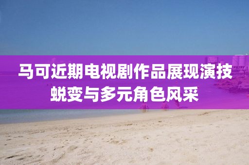 马可近期电视剧作品展现演技蜕变与多元角色风采
