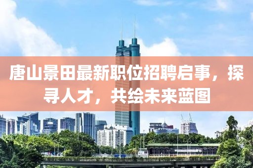 唐山景田最新职位招聘启事，探寻人才，共绘未来蓝图