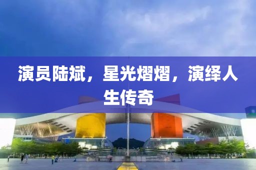 演员陆斌，星光熠熠，演绎人生传奇