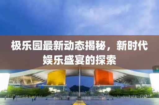 极乐园最新动态揭秘，新时代娱乐盛宴的探索