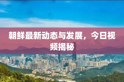 朝鲜最新动态与发展，今日视频揭秘