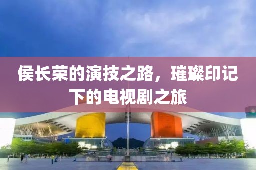 侯长荣的演技之路，璀璨印记下的电视剧之旅