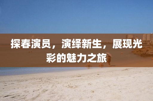 探春演员，演绎新生，展现光彩的魅力之旅