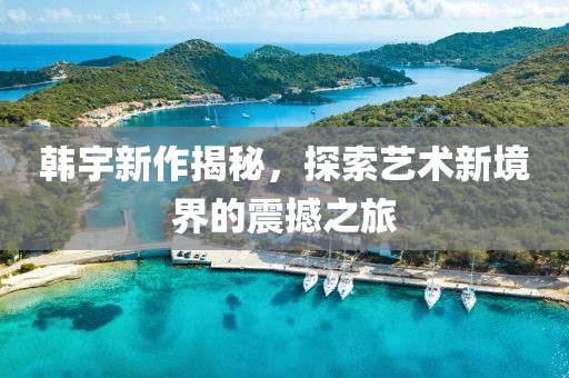 韩宇新作揭秘，探索艺术新境界的震撼之旅