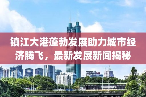 镇江大港蓬勃发展助力城市经济腾飞，最新发展新闻揭秘