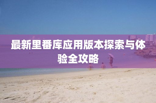 最新里番库应用版本探索与体验全攻略