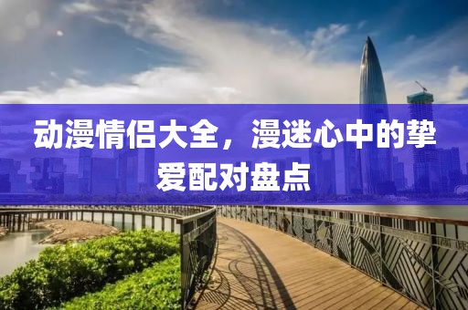 动漫情侣大全，漫迷心中的挚爱配对盘点
