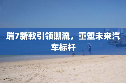 瑞7新款引领潮流，重塑未来汽车标杆