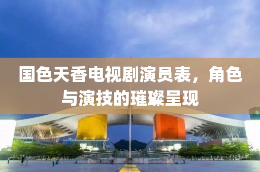 国色天香电视剧演员表，角色与演技的璀璨呈现
