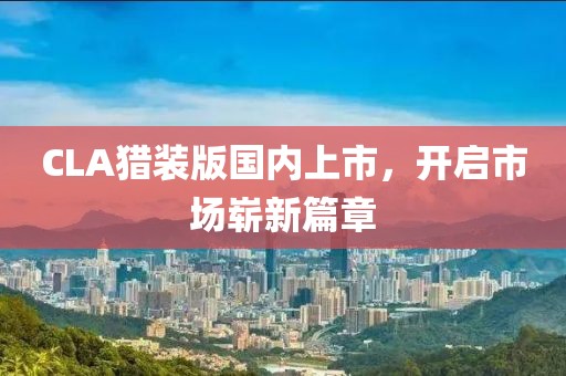 CLA猎装版国内上市，开启市场崭新篇章