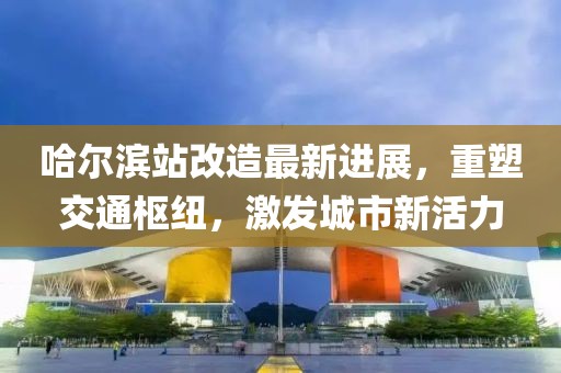 哈尔滨站改造最新进展，重塑交通枢纽，激发城市新活力