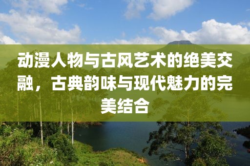 动漫人物与古风艺术的绝美交融，古典韵味与现代魅力的完美结合
