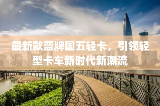 最新款蓝牌国五轻卡，引领轻型卡车新时代新潮流
