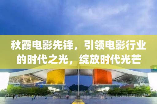 秋霞电影先锋，引领电影行业的时代之光，绽放时代光芒