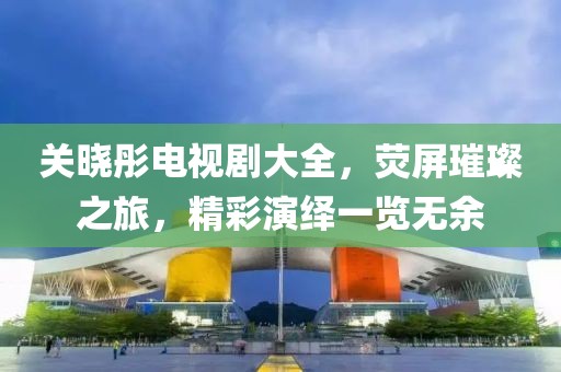 关晓彤电视剧大全，荧屏璀璨之旅，精彩演绎一览无余
