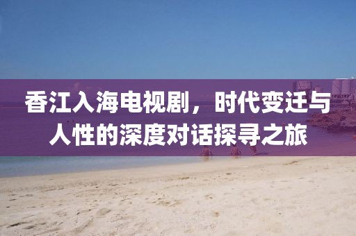 香江入海电视剧，时代变迁与人性的深度对话探寻之旅