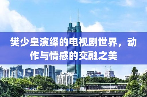 樊少皇演绎的电视剧世界，动作与情感的交融之美