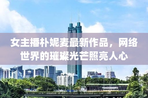 女主播朴妮麦最新作品，网络世界的璀璨光芒照亮人心