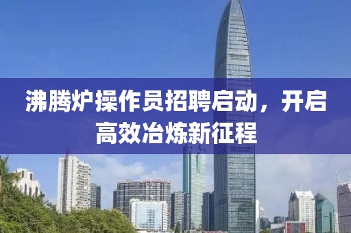 沸腾炉操作员招聘启动，开启高效冶炼新征程