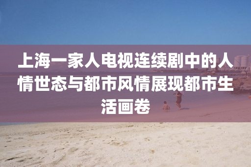 上海一家人电视连续剧中的人情世态与都市风情展现都市生活画卷