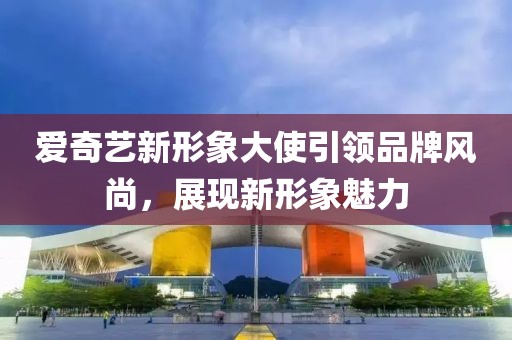 爱奇艺新形象大使引领品牌风尚，展现新形象魅力