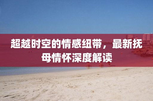 超越时空的情感纽带，最新抚母情怀深度解读