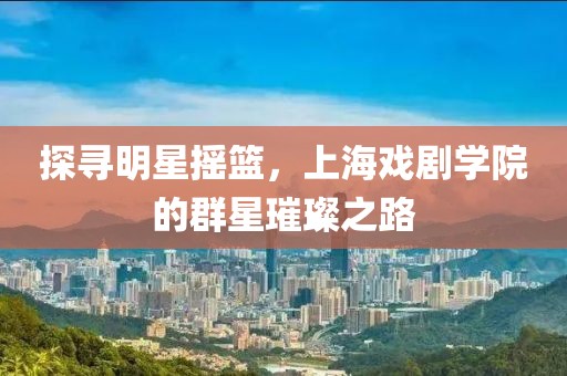 探寻明星摇篮，上海戏剧学院的群星璀璨之路