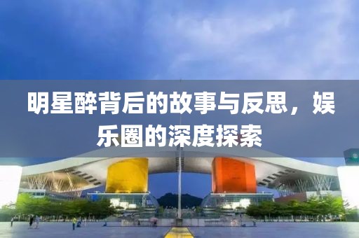 明星醉背后的故事与反思，娱乐圈的深度探索